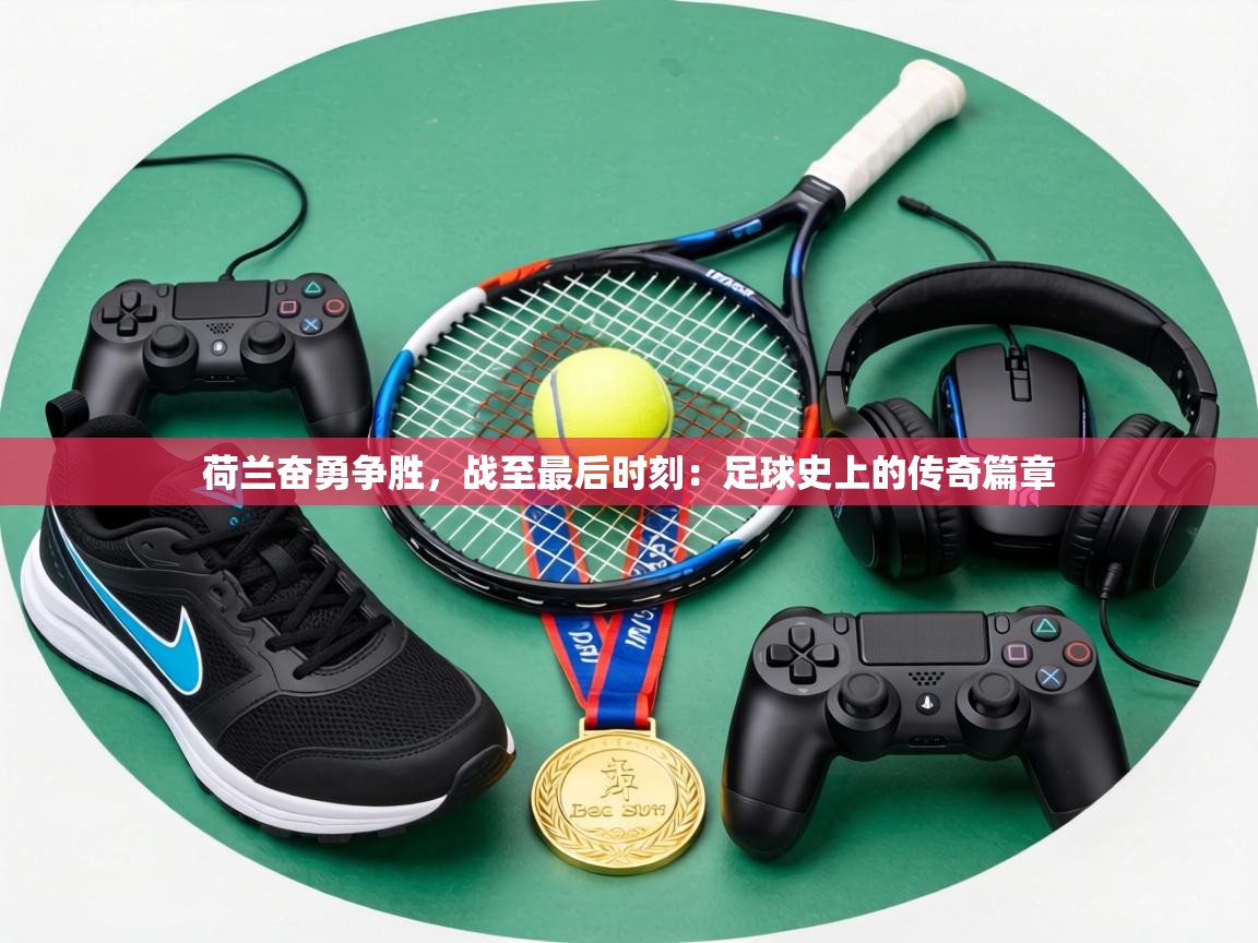 荷兰奋勇争胜，战至最后时刻：足球史上的传奇篇章  第2张