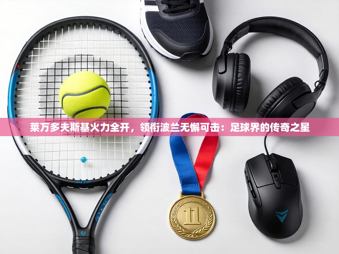 莱万多夫斯基火力全开,领衔波兰无懈可击:足球界的传奇之星 第1张